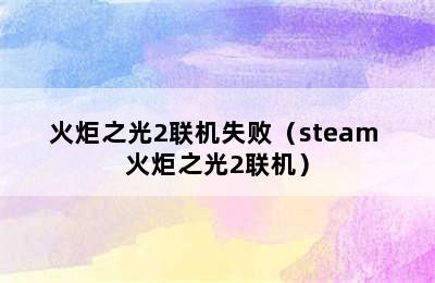 火炬之光2联机失败（steam 火炬之光2联机）